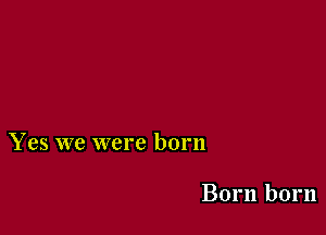 Yes we were born

Born born