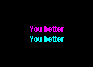 You better

You better