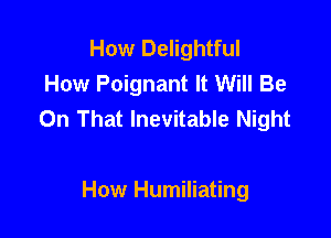 How Delightful
How Poignant It Will Be
On That Inevitable Night

How Humiliating