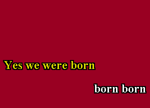 Yes we were born

born born