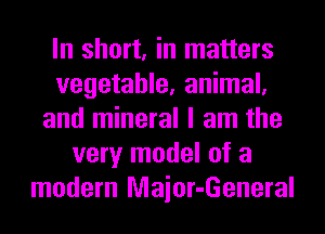 In short, in matters
vegetable, animal,
and mineral I am the
very model of a
modern Maior-General