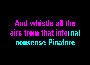And whistle all the

airs from that infernal
nonsense Pinafore