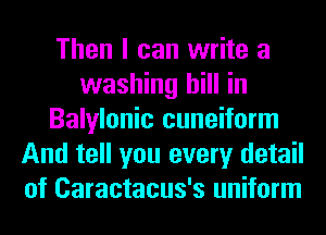 Then I can write a
washing hill in
Balylonic cuneiform
And tell you every detail
of Caractacus's uniform