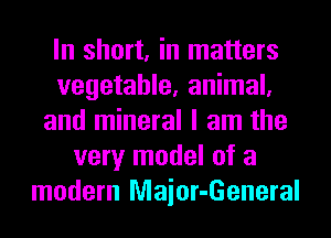 In short, in matters
vegetable, animal,
and mineral I am the
very model of a
modern Maior-General