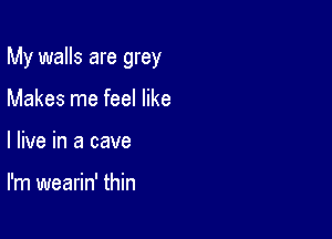 My walls are grey

Makes me feel like
I live in a cave

I'm wearin' thin