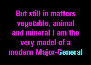 But still in matters
vegetable, animal
and mineral I am the
very model of a
modern Maior-General
