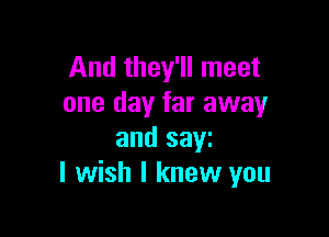 And they'll meet
one day far away

and saw
I wish I knew you