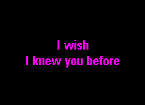 I wish

I knew you before