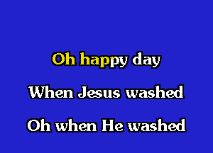 Oh happy day

When Jesus washed
Oh when He washed
