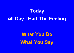 Today
All Day I Had The Feeling

What You Do
What You Say