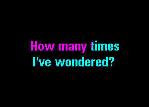 How many times

I've wondered?