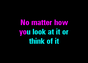 No matter how

you look at it or
think of it