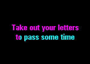 Take out your letters

to pass some time
