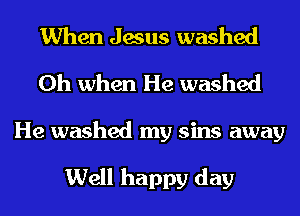 When Jesus washed
Oh when He washed

He washed my sins away

Well happy day