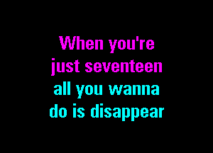 When you're
iust seventeen

all you wanna
do is disappear