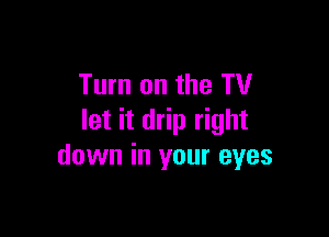 Turn on the TV

let it drip right
down in your eyes