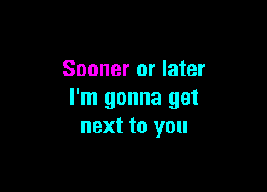 Sooner or later

I'm gonna get
next to you