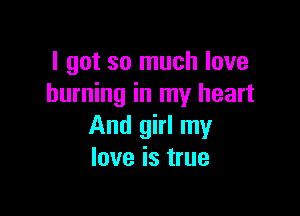 I got so much love
burning in my heart

And girl my
love is true