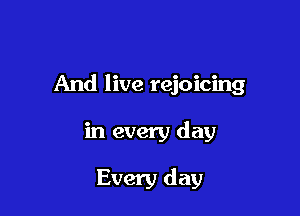 And live rejoicing

in every day

Every day