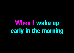 When I wake up

early in the morning