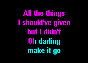 All the things
I should've given

but I didn't
0h darling
make it go