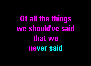 Of all the things
we should've said

that we
never said