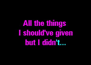 All the things

I should've given
but I didn't...
