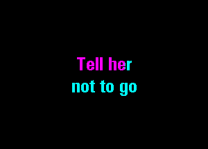 Tell her

not to go