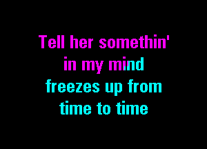 Tell her somethin'
in my mind

freezes up from
time to time