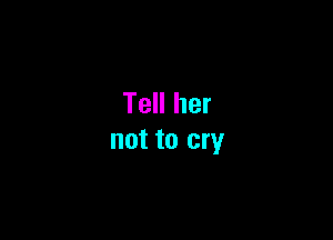 Tell her

not to cry