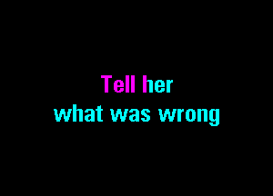 Tell her

what was wrong