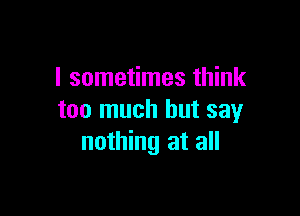 I sometimes think

too much but say
nothing at all