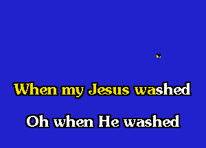 When my Jesus washed

Oh when He washed