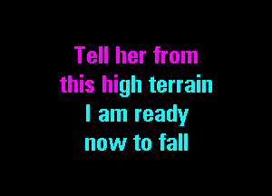 Tell her from
this high terrain

I am ready
now to fall