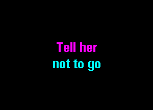 Tell her

not to go