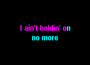 I ain't holdin' on

no more