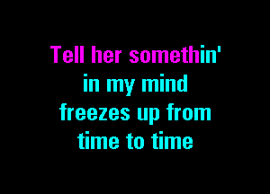 Tell her somethin'
in my mind

freezes up from
time to time