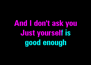 And I don't ask you

Just yourself is
good enough