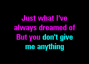 Just what I've
always dreamed of

But you don't give
me anything