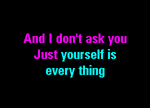 And I don't ask you

Just yourself is
every thing