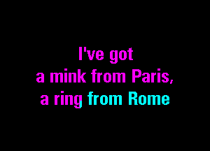 I've got

a mink from Paris,
a ring from Rome