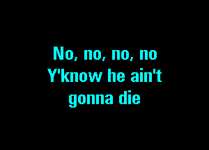 No, no, no, no

Y'know he ain't
gonna die