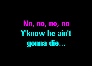 No, no, no, no

Y'know he ain't
gonna die...