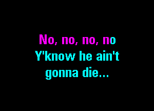 No, no, no, no

Y'know he ain't
gonna die...