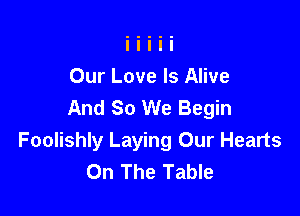 Our Love Is Alive
And So We Begin

Foolishly Laying Our Hearts
On The Table