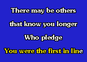 There may be others
that know you longer
Who pledge

You were the first in line
