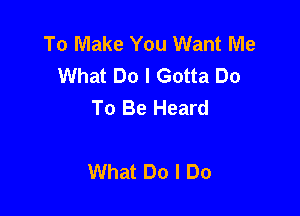 To Make You Want Me
What Do I Gotta Do
To Be Heard

What Do I Do