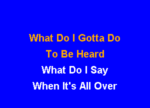 What Do I Gotta Do
To Be Heard

What Do I Say
When It's All Over