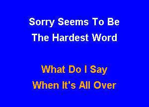 Sorry Seems To Be
The Hardest Word

What Do I Say
When It's All Over