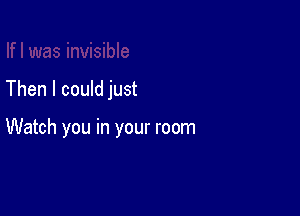 Then I could just

Watch you in your room